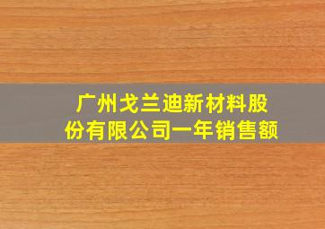 广州戈兰迪新材料股份有限公司一年销售额