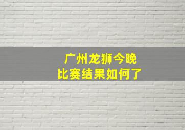 广州龙狮今晚比赛结果如何了