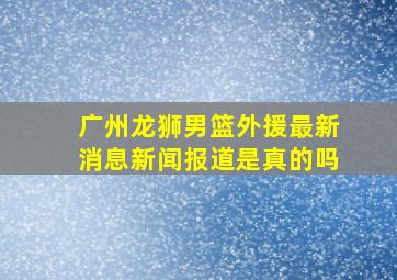 广州龙狮男篮外援最新消息新闻报道是真的吗