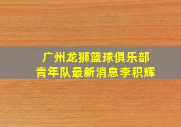 广州龙狮篮球俱乐部青年队最新消息李积辉