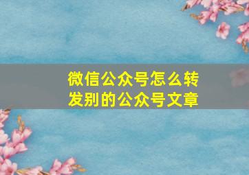 微信公众号怎么转发别的公众号文章