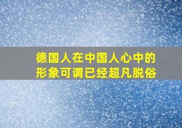 德国人在中国人心中的形象可谓已经超凡脱俗