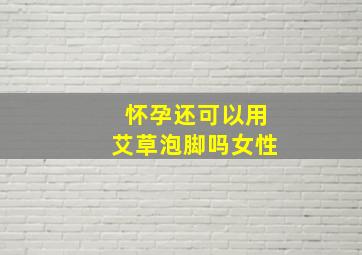 怀孕还可以用艾草泡脚吗女性