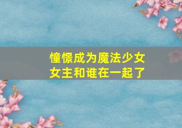 憧憬成为魔法少女女主和谁在一起了