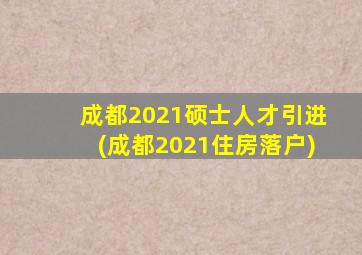 成都2021硕士人才引进(成都2021住房落户)