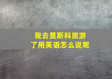 我去莫斯科旅游了用英语怎么说呢