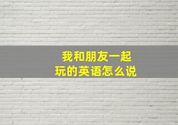 我和朋友一起玩的英语怎么说