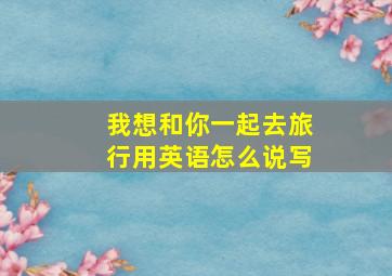 我想和你一起去旅行用英语怎么说写