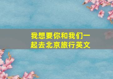 我想要你和我们一起去北京旅行英文