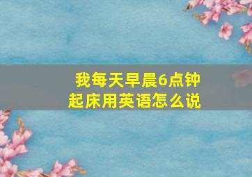 我每天早晨6点钟起床用英语怎么说