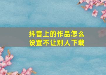 抖音上的作品怎么设置不让别人下载