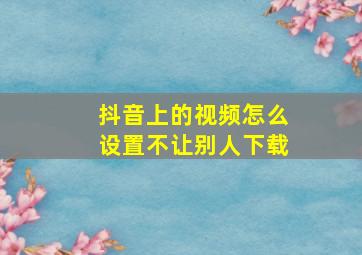 抖音上的视频怎么设置不让别人下载