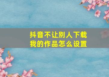 抖音不让别人下载我的作品怎么设置