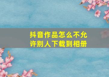 抖音作品怎么不允许别人下载到相册