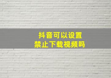 抖音可以设置禁止下载视频吗