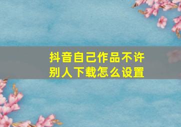 抖音自己作品不许别人下载怎么设置