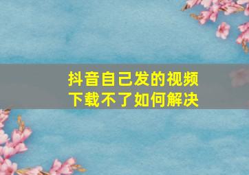 抖音自己发的视频下载不了如何解决