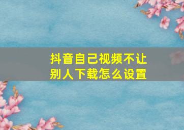 抖音自己视频不让别人下载怎么设置