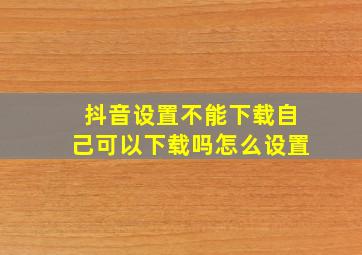 抖音设置不能下载自己可以下载吗怎么设置