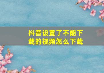 抖音设置了不能下载的视频怎么下载