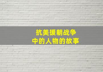 抗美援朝战争中的人物的故事