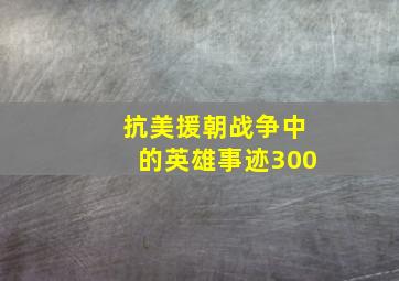 抗美援朝战争中的英雄事迹300