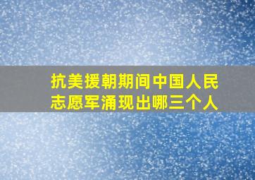 抗美援朝期间中国人民志愿军涌现出哪三个人