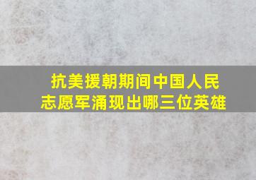 抗美援朝期间中国人民志愿军涌现出哪三位英雄