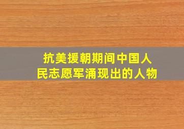 抗美援朝期间中国人民志愿军涌现出的人物