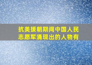 抗美援朝期间中国人民志愿军涌现出的人物有