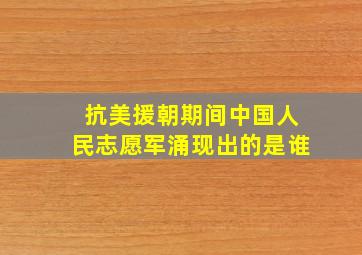 抗美援朝期间中国人民志愿军涌现出的是谁