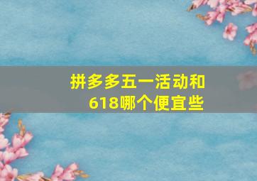 拼多多五一活动和618哪个便宜些