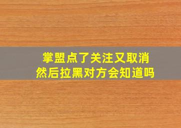 掌盟点了关注又取消然后拉黑对方会知道吗