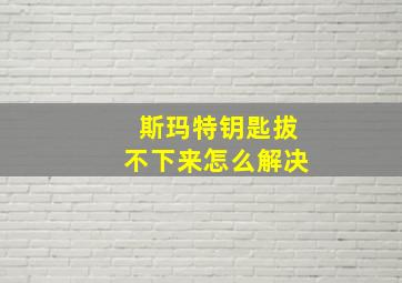 斯玛特钥匙拔不下来怎么解决