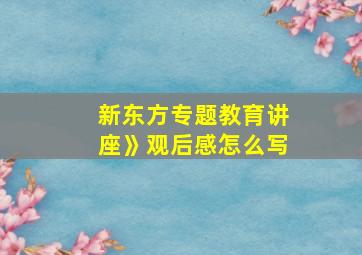 新东方专题教育讲座》观后感怎么写