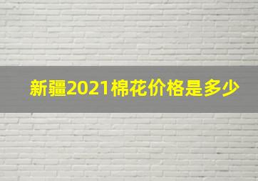 新疆2021棉花价格是多少