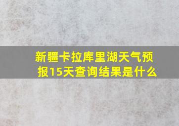 新疆卡拉库里湖天气预报15天查询结果是什么