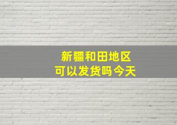 新疆和田地区可以发货吗今天