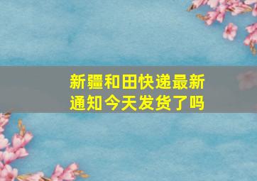 新疆和田快递最新通知今天发货了吗