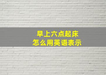 早上六点起床怎么用英语表示