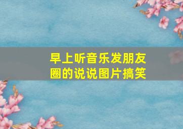 早上听音乐发朋友圈的说说图片搞笑