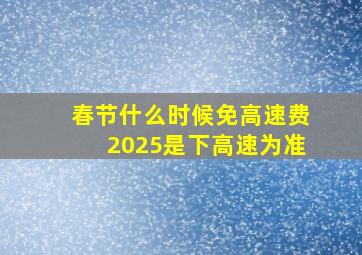 春节什么时候免高速费2025是下高速为准