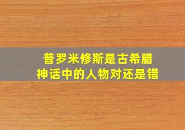 普罗米修斯是古希腊神话中的人物对还是错