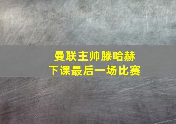 曼联主帅滕哈赫下课最后一场比赛