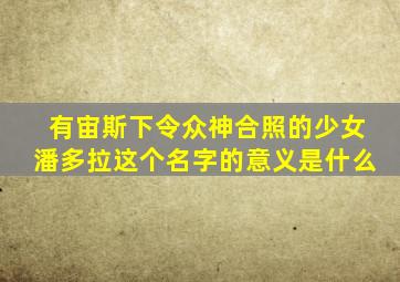 有宙斯下令众神合照的少女潘多拉这个名字的意义是什么