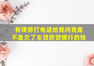 有律师打电话给我问我是不是欠了车贷房贷银行的钱