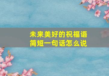 未来美好的祝福语简短一句话怎么说