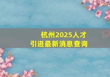 杭州2025人才引进最新消息查询