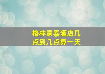 格林豪泰酒店几点到几点算一天