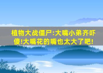 植物大战僵尸:大嘴小弟齐吓傻!大嘴花的嘴也太大了吧!